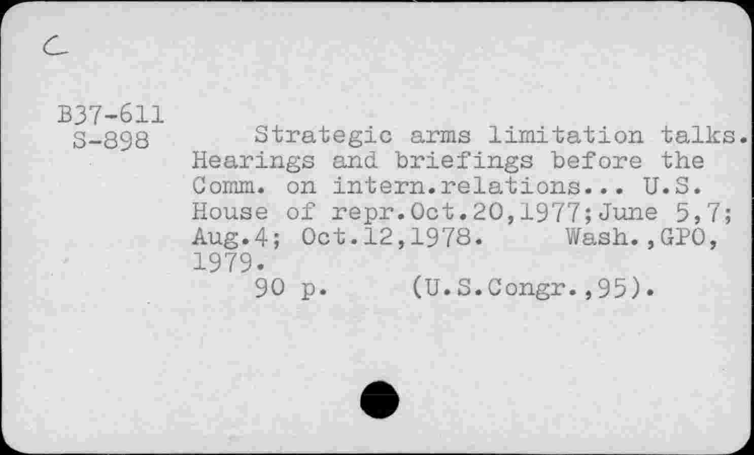 ﻿B37-611 S-898
Strategic arms limitation talks. Hearings and briefings before the Comm, on intern.relations... U.S. House of repr.Oct.20,1977;June 5,7; Aug.4; Oct.12,1978. Wash.,GPO, 1979.
90 p.
(U.S.Congr.,95)